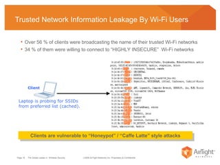 Trusted Network Information Leakage By Wi-Fi Users  Over 56 % of clients were broadcasting the name of their trusted Wi-Fi networks  34 % of them were willing to connect to “HIGHLY INSECURE”  Wi-Fi networks Clients are vulnerable to “Honeypot” / “Caffe Latte” style attacks Laptop is probing for SSIDs from preferred list (cached). Client 