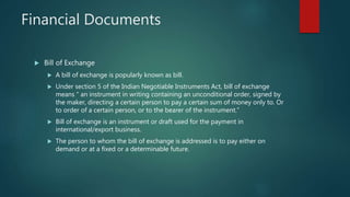 Financial Documents
 Bill of Exchange
 A bill of exchange is popularly known as bill.
 Under section 5 of the Indian Negotiable Instruments Act, bill of exchange
means “ an instrument in writing containing an unconditional order, signed by
the maker, directing a certain person to pay a certain sum of money only to. Or
to order of a certain person, or to the bearer of the instrument.”
 Bill of exchange is an instrument or draft used for the payment in
international/export business.
 The person to whom the bill of exchange is addressed is to pay either on
demand or at a fixed or a determinable future.
 