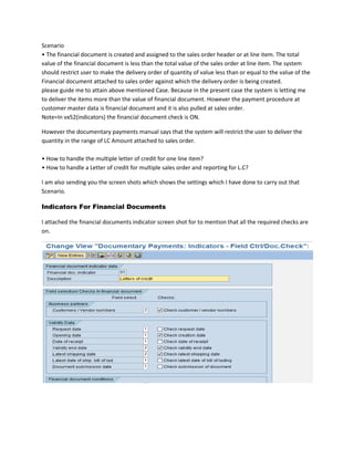 Scenario• The financial document is created and assigned to the sales order header or at line item. The total value of the financial document is less than the total value of the sales order at line item. The system should restrict user to make the delivery order of quantity of value less than or equal to the value of the Financial document attached to sales order against which the delivery order is being created.please guide me to attain above mentioned Case. Because in the present case the system is letting me to deliver the items more than the value of financial document. However the payment procedure at customer master data is financial document and it is also pulled at sales order.Note=In vx52(indicators) the financial document check is ON.<br />However the documentary payments manual says that the system will restrict the user to deliver the quantity in the range of LC Amount attached to sales order. • How to handle the multiple letter of credit for one line item?• How to handle a Letter of credit for multiple sales order and reporting for L.C?<br />I am also sending you the screen shots which shows the settings which I have done to carry out that Scenario.<br />Indicators For Financial Documents<br />I attached the financial documents indicator screen shot for to mention that all the required checks are on.<br />Lets consider the simple case where i open the Financial document(LC) of 5000USD as it is shown below.And the Status is D.<br />The LC is attached to the sales order header of value 10000USD as it is shown below.However the system gives following warning during saving the sales order.<br />Now lets create delivery order as shown below<br />It is obvious that the delivery order retrieves the LC from the sales order shown below:<br />And then system is not restricting me to save the delivery order.<br />Issue<br />The delivery order is created with reference to sales order and at the end,system is making the delivery order and post goods issue of value more than value of LC.<br />Note: This scenario cannot be carried out through the credit management as the system only compares the credit limit of the customer, regardless the sales order, and the value of goods to be delivered.<br />