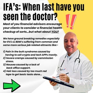 Most of you financial advisors encourage
your clients to consider a financial health
checkup of sorts…but what about YOU?
We have ground breaking remedies especially
for IFA's & BDM’s suffering from common and
some more serious job related ailments like:-
1) Pain in the butt syndrome caused by
having to sell crypto and tech APPs mostly.
2) Severe cramps caused by commission
stress.
3) Nausea caused by a lack of
back office support.
4) Hair loss caused by too much red
tape to get basic tasks done...
IFA’s: When last have you
seen the doctor?
 