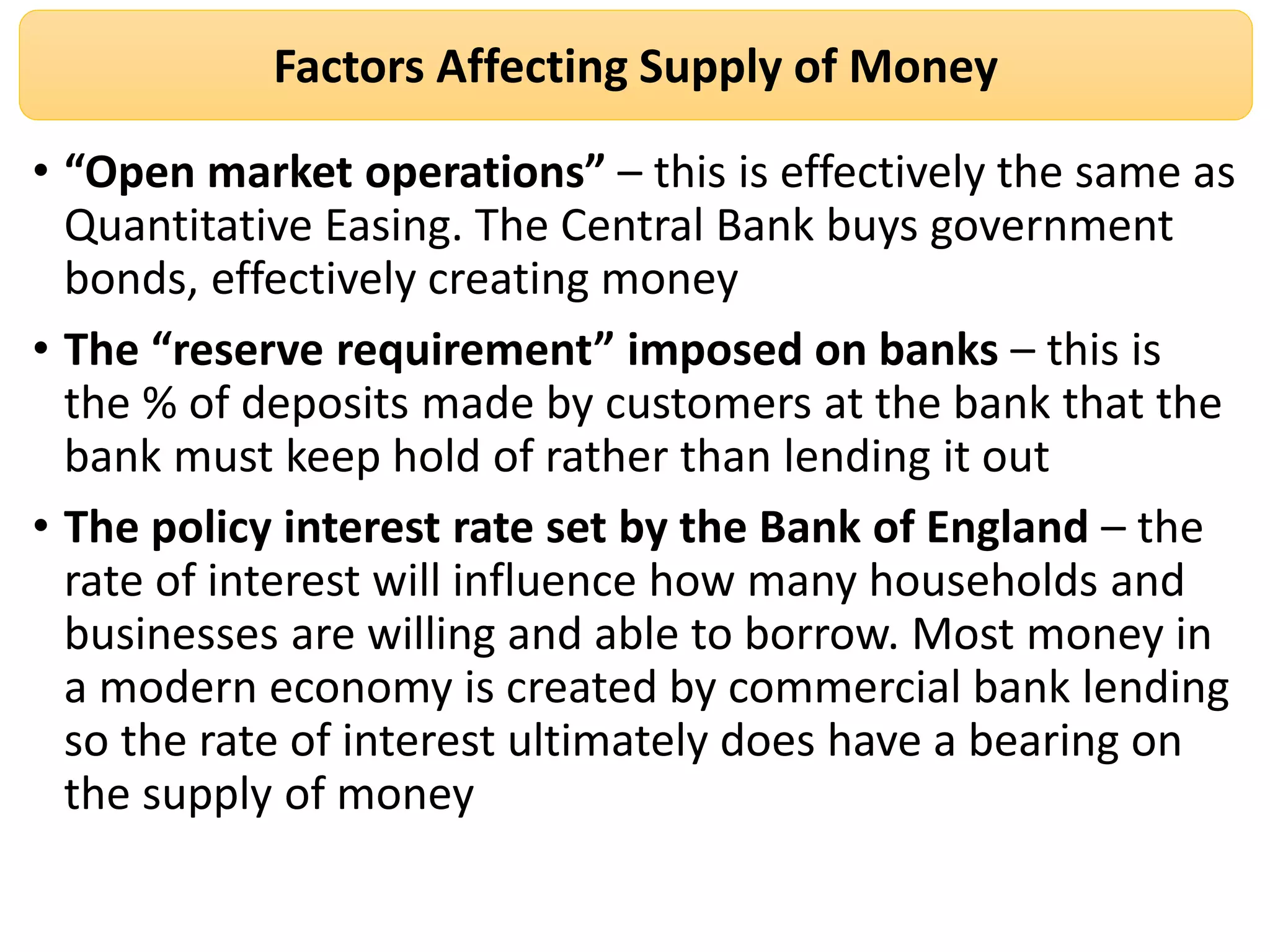 Factors Affecting Supply of Money
• “Open market operations” – this is effectively the same as
Quantitative Easing. The Central Bank buys government
bonds, effectively creating money
• The “reserve requirement” imposed on banks – this is
the % of deposits made by customers at the bank that the
bank must keep hold of rather than lending it out
• The policy interest rate set by the Bank of England – the
rate of interest will influence how many households and
businesses are willing and able to borrow. Most money in
a modern economy is created by commercial bank lending
so the rate of interest ultimately does have a bearing on
the supply of money
 