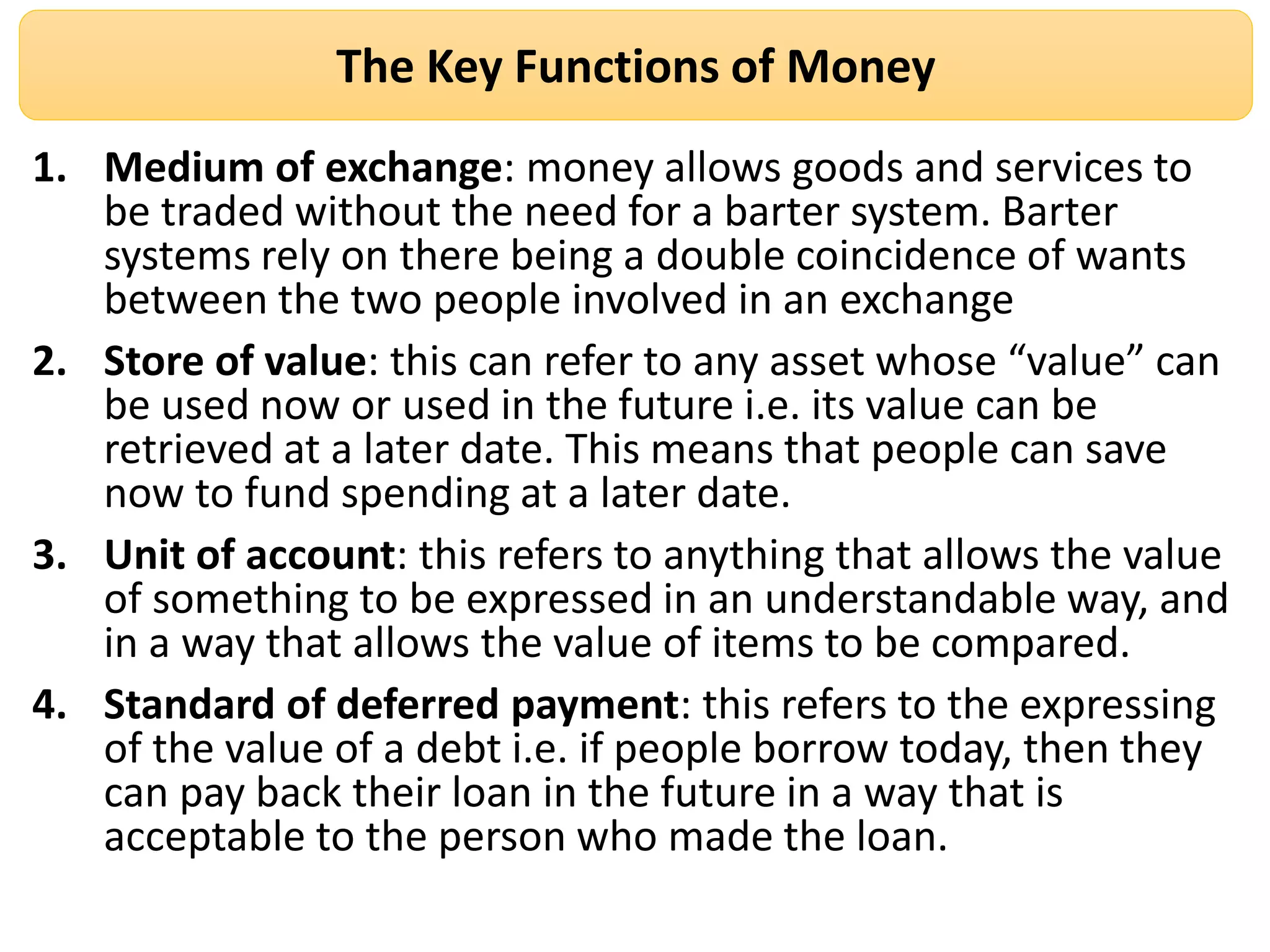 The Key Functions of Money
1. Medium of exchange: money allows goods and services to
be traded without the need for a barter system. Barter
systems rely on there being a double coincidence of wants
between the two people involved in an exchange
2. Store of value: this can refer to any asset whose “value” can
be used now or used in the future i.e. its value can be
retrieved at a later date. This means that people can save
now to fund spending at a later date.
3. Unit of account: this refers to anything that allows the value
of something to be expressed in an understandable way, and
in a way that allows the value of items to be compared.
4. Standard of deferred payment: this refers to the expressing
of the value of a debt i.e. if people borrow today, then they
can pay back their loan in the future in a way that is
acceptable to the person who made the loan.
 
