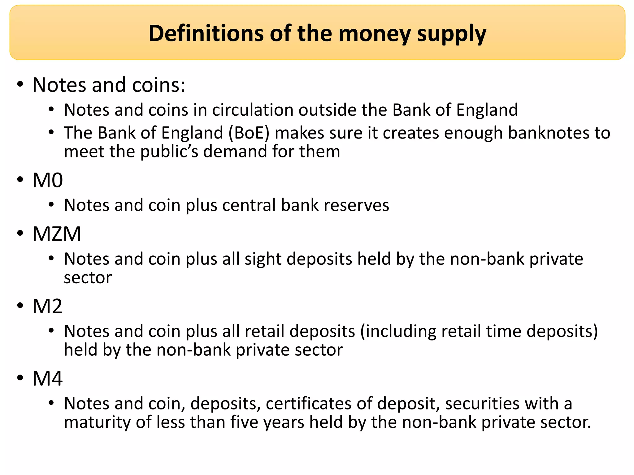 Definitions of the money supply
• Notes and coins:
• Notes and coins in circulation outside the Bank of England
• The Bank of England (BoE) makes sure it creates enough banknotes to
meet the public’s demand for them
• M0
• Notes and coin plus central bank reserves
• MZM
• Notes and coin plus all sight deposits held by the non-bank private
sector
• M2
• Notes and coin plus all retail deposits (including retail time deposits)
held by the non-bank private sector
• M4
• Notes and coin, deposits, certificates of deposit, securities with a
maturity of less than five years held by the non-bank private sector.
 
