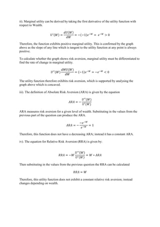 ii). Marginal utility can be derived by taking the first derivative of the utility function with
respect to Wealth.




Therefore, the function exhibits positive marginal utility. This is confirmed by the graph
above as the slope of any line which is tangent to the utility function at any point is always
positive.

To calculate whether the graph shows risk aversion, marginal utility must be differentiated to
find the rate of change in marginal utility.




The utility function therefore exhibits risk aversion, which is supported by analysing the
graph above which is concaved.

iii). The definition of Absolute Risk Aversion (ARA) is given by the equation




ARA measures risk aversion for a given level of wealth. Substituting in the values from the
previous part of the question can produce the ARA.




Therefore, this function does not have a decreasing ARA; instead it has a constant ARA.

iv). The equation for Relative Risk Aversion (RRA) is given by:




Then substituting in the values from the previous question the RRA can be calculated



Therefore, this utility function does not exhibit a constant relative risk aversion; instead
changes depending on wealth.
 