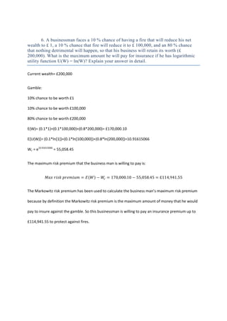 6. A businessman faces a 10 % chance of having a fire that will reduce his net
wealth to £ 1, a 10 % chance that fire will reduce it to £ 100,000, and an 80 % chance
that nothing detrimental will happen, so that his business will retain its worth (£
200,000). What is the maximum amount he will pay for insurance if he has logarithmic
utility function U(W) = ln(W)? Explain your answer in detail.

Current wealth= £200,000


Gamble:

10% chance to be worth £1

10% chance to be worth £100,000

80% chance to be worth £200,000

E(W)= (0.1*1)+(0.1*100,000)+(0.8*200,000)= £170,000.10

E[U(W)]= (0.1*ln[1])+(0.1*ln[100,000])+(0.8*ln[200,000])=10.91615066

Wc = e10.91615066 = 55,058.45


The maximum risk premium that the business man is willing to pay is:




The Markowitz risk premium has been used to calculate the business man’s maximum risk premium

because by definition the Markowitz risk premium is the maximum amount of money that he would

pay to insure against the gamble. So this businessman is willing to pay an insurance premium up to

£114,941.55 to protect against fires.
 