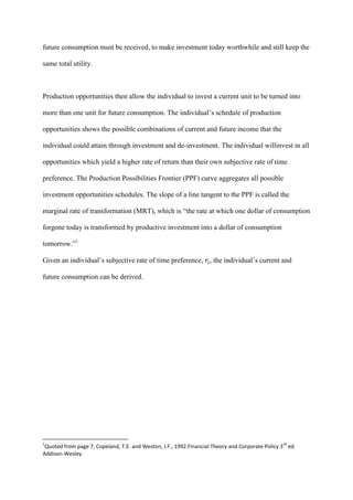 future consumption must be received, to make investment today worthwhile and still keep the

same total utility.



Production opportunities then allow the individual to invest a current unit to be turned into

more than one unit for future consumption. The individual’s schedule of production

opportunities shows the possible combinations of current and future income that the

individual could attain through investment and de-investment. The individual willinvest in all

opportunities which yield a higher rate of return than their own subjective rate of time

preference. The Production Possibilities Frontier (PPF) curve aggregates all possible

investment opportunities schedules. The slope of a line tangent to the PPF is called the

marginal rate of transformation (MRT), which is “the rate at which one dollar of consumption

forgone today is transformed by productive investment into a dollar of consumption

tomorrow.”1

Given an individual’s subjective rate of time preference, , the individual’s current and

future consumption can be derived.




1                                                                                                rd
 Quoted from page 7, Copeland, T.E. and Weston, J.F., 1992.Financial Theory and Corporate Policy 3 ed.
Addison-Wesley.
 