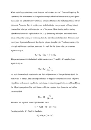 What would happen to this scenario if capital markets were to exist? This would open up the

opportunity for intertemporal exchange of consumption bundles between market participants.

Individuals can lend and borrow unlimited amounts of bundles at a market determined rate of

interest, r. Assuming that r is positive, any funds lent in the current period will earn interest

on top of the principal paid back at the end of the period. These lending and borrowing

opportunities create the capital market line. Any point along the capital market line can be

achieved by either lending or borrowing from the individuals initial position. The individual

must repay the principal amount, X0, plus the interest at market rate. This future value of the

principle and interest combined is denoted, X1, such that the future value can be shown

algebraicially as



The present value of the individuals initial endowment of Y0 and Y1, W0, can be shown

algebraically as




An individuals utility is maximised when their subjective rate of time preference equals the

market rate of interest. The consumption bundle at the point where the individuals subjective

rate of time preference is equal to the market rate of interest is equal to their wealth; and from

the following equation of the individuals wealth, the equation from the capital market line

can be derived




Therefore, the equation for the capital market line is



Substituting in for W1=W0(1+r) for clarity

                                                             .
 