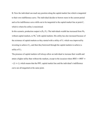 B. Now the individual can reach any position along the capital market line which is tangential

to their own indifference curve. The individual decides to borrow more in the current period

and so his indifference curve shifts out to be tangential to the capital market line at point C,

which is where his utility is maximised.

In this scenario, production output is (P0, P1). The individuals wealth has increased from W0

without capital markets, to W0* with capital markets. His utility has also increased because of

the existence of capital markets as they started with a utility of U1 which was improved by

investing to achieve U2, and then they borrowed through the capital markets to achieve a

utility of U3.

The presence of capital markets will always allow an individual to increase their wealth and

attain a higher utility than without the markets, except in the occasion where

          ; which means that the PPF, capital market line and the individual’s indifference

curve are all tangential at the same point.
 