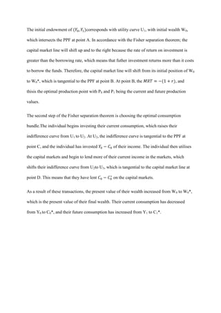 The initial endowment of          corresponds with utility curve U1, with initial wealth W0,

which intersects the PPF at point A. In accordance with the Fisher separation theorem; the

capital market line will shift up and to the right because the rate of return on investment is

greater than the borrowing rate, which means that futher investment returns more than it costs

to borrow the funds. Therefore, the capital market line will shift from its initial position of W0

to W0*, which is tangential to the PPF at point B. At point B, the                     , and

thisis the optimal production point with P0 and P1 being the current and future production

values.


The second step of the Fisher separation theorem is choosing the optimal consumption

bundle.The individual begins investing their current consumption, which raises their

indifference curve from U1 to U2. At U2, the indifference curve is tangential to the PPF at

point C, and the individual has invested          of their income. The individual then utilises

the capital markets and begin to lend more of their current income in the markets, which

shifts their indifference curve from U2to U3, which is tangential to the capital market line at

point D. This means that they have lent           on the capital markets.


As a result of these transactions, the present value of their wealth increased from W0 to W0*,

which is the present value of their final wealth. Their current consumption has decreased

from Y0 to C0*, and their future consumption has increased from Y1 to C1*.
 