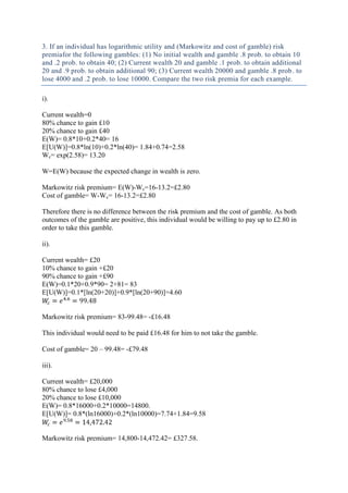 3. If an individual has logarithmic utility and (Markowitz and cost of gamble) risk
premiafor the following gambles: (1) No initial wealth and gamble .8 prob. to obtain 10
and .2 prob. to obtain 40; (2) Current wealth 20 and gamble .1 prob. to obtain additional
20 and .9 prob. to obtain additional 90; (3) Current wealth 20000 and gamble .8 prob . to
lose 4000 and .2 prob. to lose 10000. Compare the two risk premia for each example.

i).

Current wealth=0
80% chance to gain £10
20% chance to gain £40
E(W)= 0.8*10+0.2*40= 16
E[U(W)]=0.8*ln(10)+0.2*ln(40)= 1.84+0.74=2.58
Wc= exp(2.58)= 13.20

W=E(W) because the expected change in wealth is zero.

Markowitz risk premium= E(W)-Wc=16-13.2=£2.80
Cost of gamble= W-Wc= 16-13.2=£2.80

Therefore there is no difference between the risk premium and the cost of gamble. As both
outcomes of the gamble are positive, this individual would be willing to pay up to £2.80 in
order to take this gamble.

ii).

Current wealth= £20
10% chance to gain +£20
90% chance to gain +£90
E(W)=0.1*20+0.9*90= 2+81= 83
E[U(W)]=0.1*[ln(20+20)]+0.9*[ln(20+90)]=4.60


Markowitz risk premium= 83-99.48= -£16.48

This individual would need to be paid £16.48 for him to not take the gamble.

Cost of gamble= 20 – 99.48= -£79.48

iii).

Current wealth= £20,000
80% chance to lose £4,000
20% chance to lose £10,000
E(W)= 0.8*16000+0.2*10000=14800.
E[U(W)]= 0.8*(ln16000)+0.2*(ln10000)=7.74+1.84=9.58


Markowitz risk premium= 14,800-14,472.42= £327.58.
 