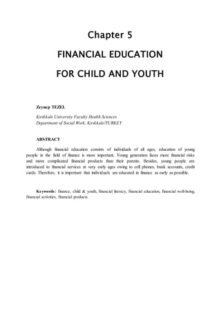 Chapter 5
FINANCIAL EDUCATION
FOR CHILD AND YOUTH
Zeynep TEZEL
Kırıkkale University Faculty Health Sciences
Department of Social Work, Kırıkkale/TURKEY
ABSTRACT
Although financial education consists of individuals of all ages, education of young
people in the field of finance is more important. Young generation faces more financial risks
and more complicated financial products than their parents. Besides, young people are
introduced to financial services at very early ages owing to cell phones, bank accounts, credit
cards. Therefore, it is important that individuals are educated in finance as early as possible.
Keywords: finance, child & youth, financial literacy, financial education, financial well-being,
financial activities, financial products.
 