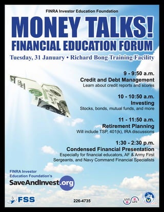 Money Talks!
                  FINRA Investor Education Foundation




Financial educaTion ForuM
Tuesday, 31 January • Richard Bong Training Facility

                                                       9 - 9:50 a.m.
                                       Credit and Debt Management
                                        Learn about credit reports and scores

                                                           10 - 10:50 a.m.
                                                                 Investing
                                       Stocks, bonds, mutual funds, and more

                                                         11 - 11:50 a.m.
                                                   Retirement Planning
                                     Will include TSP, 401(k), IRA discussions

                                                 1:30 - 2:30 p.m.
                                Condensed Financial Presentation
                            Especially for financial educators, AF & Army First
                         Sergeants, and Navy Command Financial Specialists

FINRA Investor
Education Foundation’s



                                                                                        LY READINE
                                                                                      MI          SS
                                                                                    FA
                                                                             N&




                                                                                                             CE




    35th
                                                                                                               NT E
                                                                            AIRMA




                                                                                                                 RS




                                                              LIVE
                                   226-4735                          LIFE           E
                                                                                TH




                                                                                        Re
                                                                                          sour
                                                                                               ce For The Total Force
 
