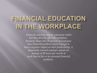 Financial concerns may be a personal matter
      but they directly affect the workplace.
 Research shows that 25 percent of employees
   have financial problems severe enough to
have a negative impact on their productivity. A
    financially stressed employee spends an
        average of 20 hours per month of
  work time on his or her personal financial
                    problems.
 