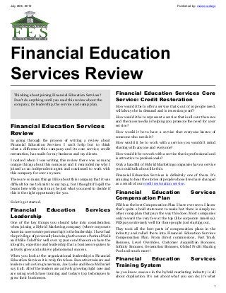 July 26th, 2013 Published by: marcocarbajo
1
Financial Education
Services Review
Thinking about joining Financial Education Services?
Don't do anything until you read this review about the
company, its leadership, the service and comp plan.
Financial Education Services
Review
In going through the process of writing a review about
Financial Education Services I can’t help but to think
what a difference this company and its core service; credit
restoration, has made for my business and my clients.
I noticed when I was writing this review there was so many
unique things about this company and it reminded me why I
joined as an independent agent and continued to work with
this company for over 10 years.
There are so many things I like about this company that it was
difficult for me to limit it to my top 4, but I thought if I spill the
beans here with you it may be just what you need to decide if
this is the right opportunity for you.
So let’s get started.
Financial Education Services
Leadership
One of the key things you should take into consideration
when joining a Hybrid Marketing company (where corporate
America meets entrepreneurship) is the leadership. I have had
the privilege of personally knowing both owners Parimal Naik
and Mike Toloff for well over 15 years and these men have the
integrity, expertise and leadership that a business requires to
actively grow and achieve phenomenal success.
When you look at the organizational leadership in Financial
Education Services it is truly first class. Executive trainers and
leaders such as Greg Amerman, Joe Locke and Reco McDaniel
say it all. All of the leaders are actively growing right now and
are using world class training and today’s top techniques to
grow their businesses.
Financial Education Services Core
Service: Credit Restoration
How would it be to offer a service that 9 out of 10 people need,
will always be in demand and is recession proof?
How would it be to represent a service that is all over the news
and the mass media is helping you promote the need for your
service?
How would it be to have a service that everyone knows of
someone who needs it?
How would it be to work with a service you wouldn’t mind
sharing with anyone and everyone?
How would it be to work with a service that is professional and
is attractive to professionals?
Only a handful of Hybrid Marketing companies have a service
you could talk about like this.
Financial Education Services is definitely one of them. It’s
amazing to hear the stories of people whose lives have changed
as a result of our credit restoration service.
Financial Education Services
Compensation Plan
FES has the best Compensation Plan I have ever seen. I know
that’s quite a bold statement to make but there is simply no
other comp plan that pays the way this does. Most companies
only reward the very few at the top (like corporate America).
FES pays extremely well for those people just starting out.
They took all the best parts of compensation plans in the
industry and rolled them into Financial Education Services
Compensation Plan. From direct commissions, Fast Track
Bonuses, Level Overrides, Customer Acquisition Bonuses,
Infinity Bonuses, Generation Bonuses, Global Profit Sharing
Pool and much more!
Financial Education Services
Training System
As you know success in the hybrid marketing industry is all
about duplication. It’s not about what you can do; it’s what
 
