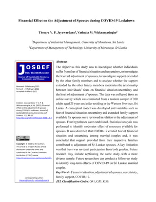 Financial Effect on the Adjustment of Spouses during COVID-19 Lockdown
Thesara V. P. Jayawardane1, Vathsala M. Wickramasinghe2
1
Department of Industrial Management, University of Moratuwa, Sri Lanka
2
Department of Management of Technology, University of Moratuwa, Sri Lanka
Abstract
The objectives this study was to investigate whether individuals
suffer from fear of financial situation and uncertainty, to investigate
the level of adjustment of spouses, to investigate support extended
by the other family members and to analyse whether the support
extended by the other family members moderates the relationship
between individuals’ fears on financial situation/uncertainty and
the level of adjustment of spouses. The data was collected from an
online survey which was conducted from a random sample of 300
adults aged 25 years and older residing in the Western Province, Sri
Lanka. A conceptual model was developed and variables such as
fear of financial situation, uncertainty and extended family support
available for spouses were reviewed in relation to the adjustment of
spouses. Four hypotheses were established. Statistical analysis was
performed to identify moderator effect of resources available for
spouses. It was identified that COVID-19 created fear of financial
situation and uncertainty among married couples and, it was
concluded that support provided from their respective families
contributed to adjustment of Sri Lankan spouses. A key limitation
was that there was no equal participation from both genders. Future
research may include replicating the same study with a more
diverse sample. Future researchers can conduct a follow-up study
to identify long-term effects of COVID-19 on Sri Lankan married
couples.
Key Words: Financial situation, adjustment of spouses, uncertainty,
family support, COVID-19.
JEL Classification Codes: G41, G51, G59.
Received 02 February 2022
Revised 24 February 2022
Accepted 08 March 2022
Citation: Jayawardane, T. V. P. &
Wickramasinghe, V. M. (2022). Financial
effect on the adjustment of spouses
during COVID-19 lockdown. Journal of
Sustainable Business, Economics and
Finance, 1(1), 44-65.
http://doi.org/10.31039/josbef.2022.1.1.3
Copyright: © 2022 by the authors.
This article is an Open Access article
distributed under the terms and
conditions of the Creative Commons
Attribution (CC BY) license
(https://creativecommons.org/licenses/by/4.0/).
corresponding author:
thesaraj@uom.lk; vathsala@uom.lk
 