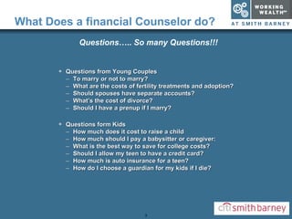 What Does a financial Counselor do? Questions from Young Couples To marry or not to marry? What are the costs of fertility treatments and adoption? Should spouses have separate accounts? What’s the cost of divorce? Should I have a prenup if I marry? Questions form Kids How much does it cost to raise a child How much should I pay a babysitter or caregiver: What is the best way to save for college costs? Should I allow my teen to have a credit card? How much is auto insurance for a teen? How do I choose a guardian for my kids if I die? Questions …..  So many Questions!!! 