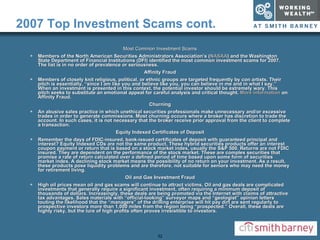 2007 Top Investment Scams cont. Most Common Investment Scams Members of the North American Securities Administrators Association’s ( NASAA ) and the Washington State Department of Financial Institutions (DFI) identified the most common investment scams for 2007. The list is in no order of prevalence or seriousness.  Affinity Fraud Members of closely knit religious, political, or ethnic groups are targeted frequently by con artists. Their pitch is essentially, “since I am like you and believe like you, you can believe in me and in what I say.” When an investment is presented in this context, the potential investor should be extremely wary. This pitch seeks to substitute an emotional appeal for careful analysis and critical thought.  More information  on Affinity Fraud.  Churning An abusive sales practice in which unethical securities professionals make unnecessary and/or excessive trades in order to generate commissions. Most churning occurs where a broker has discretion to trade the account. In such cases, it is not necessary that the broker receive prior approval from the client to complete a transaction.  Equity Indexed Certificates of Deposit Remember the days of FDIC-insured, bank-issued certificates of deposit with guaranteed principal and interest? Equity Indexed CDs are not the same product. These hybrid securities products offer an interest coupon payment or return that is based on a stock market index, usually the S&P 500. Returns are not FDIC insured. They are dependent on the performance of the stock market. These are complex securities that promise a rate of return calculated over a defined period of time based upon some form of securities market index. A declining stock market means the possibility of no return on your investment. As a result, these products pose liquidity problems and are therefore, not suitable for seniors who may need the money for retirement living.  Oil and Gas Investment Fraud High oil prices mean oil and gas scams will continue to attract victims. Oil and gas deals are complicated investments that generally require a significant investment, often requiring a minimum deposit of thousands of dollars. Increasingly, these deals are being promoted via the Internet with claims of attractive tax advantages. Sales materials with “official-looking” surveyor maps and “geologist” opinion letters touting the likelihood that the “managers” of the drilling enterprise will hit pay dirt are sent regularly to prospective investors more than 1,000 miles from the region being “prospected.” Overall, these deals are highly risky, but the lure of high profits often proves irresistible to investors.  