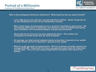 Who is the prototypical American millionaire?  What would he tell you about himself? I am a fifty-seven year old man, married with three children.  About 70 percent of us earn 80 percent or more of our household’s income. Many of the types of businesses we are in could be classified as dull-normal.  We are welding contractors, auctioneers, rice farmers, owner of mobile-home parks, pest controllers, coin and stamp dealers, and paving contractors About half of our wives do not work outside the home.  The number one occupation for those wives who do work is teacher. On average, our total annual realized income is less than 7 percent of our wealth.  In other words, we live on less than 7 percent of our wealth Most of us (97 percent) are homeowners.  We live in homes currently valued at an average $320,000.  About half of us have occupied the same home for more than twenty years.  Thus, we have enjoyed significant increases in the value of our homes. Portrait of a Millionaire  (courtesy of The Millionaire Next Door) 