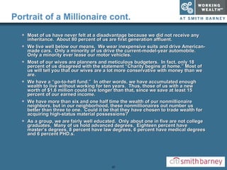 Portrait of a Millionaire cont. Most of us have never felt at a disadvantage because we did not receive any inheritance.  About 80 percent of us are first generation affluent. We live well below our means.  We wear inexpensive suits and drive American-made cars.  Only a minority of us drive the current-model-year automobile.  Only a minority ever lease our motor vehicles. Most of our wives are planners and meticulous budgeters.  In fact, only 18 percent of us disagreed with the statement “Charity begins at home.” Most of us will tell you that our wives are a lot more conservative with money than we are. We have a “go-to-hell fund.”  In other words, we have accumulated enough wealth to live without working for ten years.  Thus, those of us with a new worth of $1.6 million could live longer than that, since we save at least 15 percent of our earned income. We have more than six and one half time the wealth of our nonmillionaire neighbors, but in our neighborhood, these nonmillionaires out number us better than three to one.  Could it be that they have chosen to trade wealth for acquiring high-status material possessions? As a group, we are fairly well educated.  Only about one in five are not college graduates.  Many of us hold advanced degrees.  Eighteen percent have master’s degrees, 8 percent have law degrees, 6 percent have medical degrees and 6 percent PHD.s. 