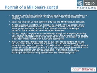 Portrait of a Millionaire cont’d As a group, we believe that education is extremely important for ourselves, our children, and our grandchildren.  We spend heavily for the educations of our offspring. About two-thirds of us work between forty-five and fifty-five hours per week. We are fastidious investors.  On average, we invest nearly 20 percent of our household realized income each year.  Most of us invest at least 15 percent.  Seventy-nine percent of us have a least one account with a brokerage company.  But we make our own investment decisions. We hold nearly 20 percent of our household’s wealth in transaction securities such as publicly traded stocks and mutual funds.  But we rarely sell our equity investments.  We hold even more in our pension plans.  On average, 21 percent of our household’s wealth is in our private businesses. What would be the ideal occupations for our sons and daughters. There are about 3.5 millionaire households like ours.  Our numbers are growing much faster than the general population.  Our kids should consider providing affluent people with some valuable service. Overall, our most trusted financial advisors are our accountants.  Our attorneys are also very important.  So we recommend account and law to our children.  Tax advisors and estate planning experts will be in big demand over the next fifteen years. 