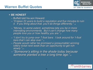 Warren Buffet Quotes BE HONEST Buffett told his son Howard: “ It takes 20 years to build a reputation and five minutes to ruin it.  If you thing about that, you’ll do things differently.”  46 “ Money, to some extent, sometimes lets you be in more interesting environments.  But it can’t change how many people love you or how healthy you are.” 40 “ I don’t try to jump over 7-foot bars:  I look around for 1-foot bars that I can stop over.”  23 People would rather be promised a (presumable) winning lottery ticket next week than an opportunity to get rich slowly.” 315 “ Someone’s sitting in the shade today because someone planted a tree a long time ago.” 53 