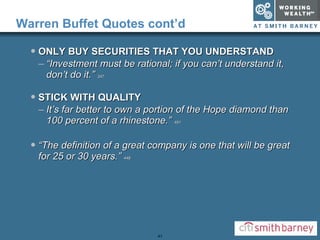 Warren Buffet Quotes cont’d ONLY BUY SECURITIES THAT YOU UNDERSTAND “ Investment must be rational; if you can’t understand it, don’t do it.”  347 STICK WITH QUALITY It’s far better to own a portion of the Hope diamond than 100 percent of a rhinestone.”  451 “ The definition of a great company is one that will be great for 25 or 30 years.”  448 