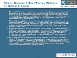 10 Most Common Estate Planning Mistakes by Thomas E. Gould Mistake #1:  Assuming you do not need an estate plan.  Estate planning is not just saving taxes.  It is also ensuring that your estate is administered quickly, that your family is protected, and special assets such as businesses and real estate are kept in the family.  Further, proper estate planning should take into consideration special circumstances such as a second marriage or a troublesome child or spouse of a child and especially minor children. Mistake #2:  Jointly titling too many assets.  Many people do not realize that all assets titled as joint tenants with right of survivorship (JTWROS) automatically pass to the surviving joint tenant, not under the terms of your Will.  Valuable tax benefits and asset protection can be lost both during life and at death if too many of your assets are jointly titled. Mistake #3:  Assuming that life insurance is not included in your estate.  Not only is all life insurance you own included in your estate (even if it is paid to a spouse) but it also generates potential estate tax liability.  Fortunately, it is the easiest asset to remove from your estate while you are alive thereby bypassing all estate taxes.  Finally, many life insurance policies are very outdated and may lapse inadvertently if not reviewed regularly. Mistake #4:  Not reviewing beneficiary designations on life insurance, annuities, IRA’s, 401K’s and deferred compensation plans.  Over the last several years, there have been significant changes in the requirements for beneficiary designations on IRA’s.  For instance, having an incorrect designation could lead to taxes amounting to almost 70% of the value of an IRA.  Most of those taxes can be deferred for generations if designations are planned correctly. 