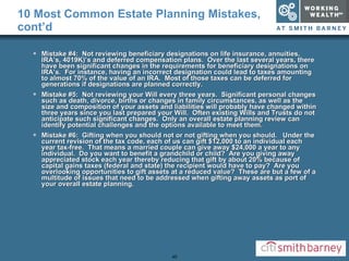 10 Most Common Estate Planning Mistakes, cont’d Mistake #4:  Not reviewing beneficiary designations on life insurance, annuities, IRA’s, 4019K)’s and deferred compensation plans.  Over the last several years, there have been significant changes in the requirements for beneficiary designations on IRA’s.  For instance, having an incorrect designation could lead to taxes amounting to almost 70% of the value of an IRA.  Most of those taxes can be deferred for generations if designations are planned correctly. Mistake #5:  Not reviewing your Will every three years.  Significant personal changes such as death, divorce, births or changes in family circumstances, as well as the size and composition of your assets and liabilities will probably have changed within three years since you last prepared your Will.  Often existing Wills and Trusts do not anticipate such significant changes.  Only an overall estate planning review can identify potential challenges and the options available to meet them. Mistake #6:  Gifting when you should not or not gifting when you should.  Under the current revision of the tax code, each of us can gift $12,000 to an individual each year tax-free.  That means a married couple can give away $24,000 a year to any individual.  Do you want to benefit a grandchild or child?  Are you giving away appreciated stock each year thereby reducing that gift by about 20% because of capital gains taxes (federal and state) the recipient would have to pay?  Are you overlooking opportunities to gift assets at a reduced value?  These are but a few of a multitude of issues that need to be addressed when gifting away assets as port of your overall estate planning. 