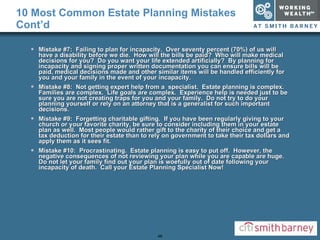 10 Most Common Estate Planning Mistakes Cont’d Mistake #7:  Failing to plan for incapacity.  Over seventy percent (70%) of us will have a disability before we die.  How will the bills be paid?  Who will make medical decisions for you?  Do you want your life extended artificially?  By planning for incapacity and signing proper written documentation you can ensure bills will be paid, medical decisions made and other similar items will be handled efficiently for you and your family in the event of your incapacity. Mistake #8:  Not getting expert help from a  specialist.  Estate planning is complex.  Families are complex.  Life goals are complex.  Experience help is needed just to be sure you are not creating traps for you and your family.  Do not try to do your planning yourself or rely on an attorney that is a generalist for such important decisions.  Mistake #9:  Forgetting charitable gifting.  If you have been regularly giving to your church or your favorite charity, be sure to consider including them in your estate plan as well.  Most people would rather gift to the charity of their choice and get a tax deduction for their estate than to rely on government to take their tax dollars and apply them as it sees fit. Mistake #10:  Procrastinating.  Estate planning is easy to put off.  However, the negative consequences of not reviewing your plan while you are capable are huge.  Do not let your family find out your plan is woefully out of date following your incapacity of death.  Call your Estate Planning Specialist Now! 