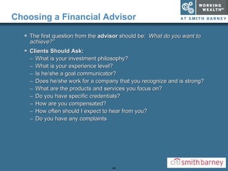 Choosing a Financial Advisor The first question from the  advisor  should be:  What do you want to achieve?” Clients Should Ask: What is your investment philosophy? What is your experience level? Is he/she a goal communicator? Does he/she work for a company that you recognize and is strong? What are the products and services you focus on? Do you have specific credentials? How are you compensated? How often should I expect to hear from you? Do you have any complaints 