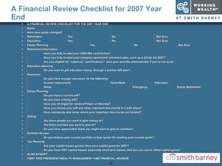 A Financial Review Checklist for 2007 Year End A FINANCIAL REVIEW CHECKLIST FOR THE 2007 YEAR END Name  Have your goals changed? Retirement   Yes   No   Not Sure Education   Yes   No   Not Sure Estate Planning   Yes   No   Not Sure Retirement Information  Have you fully funded your 2006 IRA contribution?  Have you fully funded your company sponsored retirement plan, such as a 401(k), for 2007?  Are you eligible for “catch-up” contributions?  (Ask your benefits administrator if you’re not sure) Education planning  Do you want to gift education money through a section 529 plan? Insurance  Do you have enough insurance for the following:  Income replacement  Home/Rent  Education  Debts  Emergency  Estate Settlement Estate Planning  Do you have a current will?  Do you have a living will?  Have you arranged for medical Power of Attorney?  Have you stored your will and other important documents in a safe place?  Does somebody else know where your important documents are located? Gifting  Are there people you want to give money to?  Are there charities you want to give to?  Do you have appreciated stock you might want to give to charities? Portfolio Review  Do you believe your current portfolio is best suited for meeting your current goals? Tax Planning  Are your capital losses greater than your capital gains for 2007?  Do you have 2007 capital losses, especially short-term losses, that you can use to offset capital gains? ALAN SITKOFF FIRST VICE PRESIDENT-WEALTH MANAGEMENT AND FINANCIAL ADVISOR 