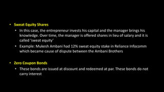 • Sweat Equity Shares
• In this case, the entrepreneur invests his capital and the manager brings his
knowledge. Over time, the manager is offered shares in lieu of salary and it is
called ‘sweat equity’
• Example: Mukesh Ambani had 12% sweat equity stake in Reliance Infocomm
which became cause of dispute between the Ambani Brothers
• Zero Coupon Bonds
• These bonds are issued at discount and redeemed at par. These bonds do not
carry interest
 