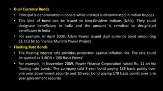• Dual Currency Bonds
• Principal is denominated in dollars while interest is denominated in Indian Rupees
• This kind of bond can be issued to Non-Resident Indians (NRIs). They could
designate beneficiary in India and the amount is remitted to designated
beneficiary in India
• For example, in April 2008, Adani Power issued dual currency bond amounting
$1.113 bn to finance Mundra Power Project
• Floating Rate Bonds
• The floating interest rate provides protection against inflation risk. The rate could
be quoted as ‘LIBOR + 200 Basis Points’
• For example, in November 2009, Power Finance Corporation raised Rs. 11 bn via
floating rate bonds. The company sold 3-year bond paying 135 basis points over
one year government security and 10-year bond paying 179 basis points over one
year government security
 