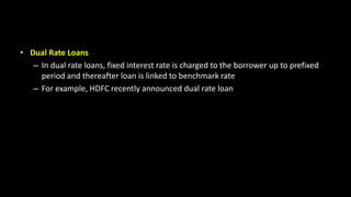 • Dual Rate Loans
– In dual rate loans, fixed interest rate is charged to the borrower up to prefixed
period and thereafter loan is linked to benchmark rate
– For example, HDFC recently announced dual rate loan
 
