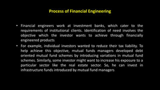 Process of Financial Engineering
• Financial engineers work at investment banks, which cater to the
requirements of institutional clients. Identification of need involves the
objective which the investor wants to achieve through financially
engineered products
• For example, individual investors wanted to reduce their tax liability. To
help achieve this objective, mutual funds managers developed debt
oriented mutual fund schemes by introducing variations in mutual fund
schemes. Similarly, some investor might want to increase his exposure to a
particular sector like the real estate sector. So, he can invest in
infrastructure funds introduced by mutual fund managers
 