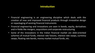 Introduction
• Financial engineering is an engineering discipline which deals with the
creation of new and improved financial products through innovative design
or repackaging of existing financial instruments
• Financial engineering and innovations are seen in bonds, equity, derivatives
and in fields like mergers, acquisitions and corporate restructuring
• Some of the innovations in the Indian financial market are debt-oriented
schemes of mutual funds, interest rate futures, interest rate swaps, currency
swaps, floating rate bonds, money market mutual funds, etc.
 