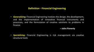 Definition - Financial Engineering
• Generalizing: Financial Engineering involves the design, the development,
and the implementation of innovative financial instruments and
processes, and the formulation of creative solutions to problems in
finance
– John Finnerty
• Specializing: Financial Engineering is risk management via creative
structural tools
 