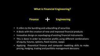 What is Financial Engineering?
• It refers to the bundling and unbundling of securities
• It deals with the creation of new and improved financial products
• Innovative design or repackaging of existing financial instruments
• This is done in order to maximize profits using different combinations
of equity, futures, options, fixed income, swaps
• Applying theoretical finance and computer modeling skills to make
pricing, hedging, trading and portfolio management decisions
Finance Engineering
 