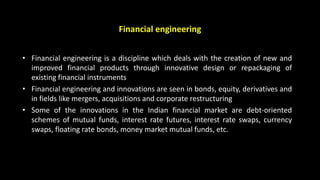 Financial engineering
• Financial engineering is a discipline which deals with the creation of new and
improved financial products through innovative design or repackaging of
existing financial instruments
• Financial engineering and innovations are seen in bonds, equity, derivatives and
in fields like mergers, acquisitions and corporate restructuring
• Some of the innovations in the Indian financial market are debt-oriented
schemes of mutual funds, interest rate futures, interest rate swaps, currency
swaps, floating rate bonds, money market mutual funds, etc.
 