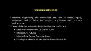 Financial engineering
• Financial engineering and innovations are seen in bonds, equity,
derivatives and in fields like mergers, acquisitions and corporate
restructuring
• Some of the innovations in the Indian financial market are
• Debt-oriented Schemes Of Mutual Funds
• Interest Rate Futures
• Interest Rate Swaps, Currency Swaps
• Floating Rate Bonds, Money Market Mutual Funds, Etc.
 