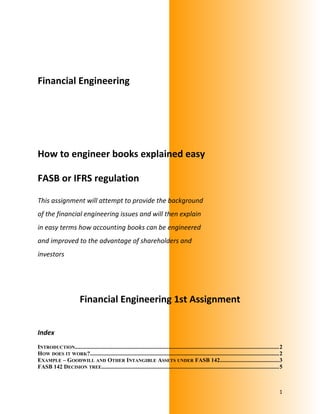 Financial Engineering
How to engineer books explained easy
FASB or IFRS regulation
This assignment will attempt to provide the background
of the financial engineering issues and will then explain
in easy terms how accounting books can be engineered
and improved to the advantage of shareholders and
investors
Financial Engineering 1st Assignment
Index
INTRODUCTION..............................................................................................................................................2
HOW DOES IT WORK?...................................................................................................................................2
EXAMPLE – GOODWILL AND OTHER INTANGIBLE ASSETS UNDER FASB 142.........................................3
FASB 142 DECISION TREE...........................................................................................................................5
1
 