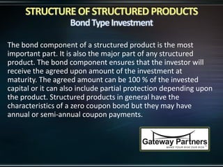 The bond component of a structured product is the most
important part. It is also the major part of any structured
product. The bond component ensures that the investor will
receive the agreed upon amount of the investment at
maturity. The agreed amount can be 100 % of the invested
capital or it can also include partial protection depending upon
the product. Structured products in general have the
characteristics of a zero coupon bond but they may have
annual or semi-annual coupon payments.
 