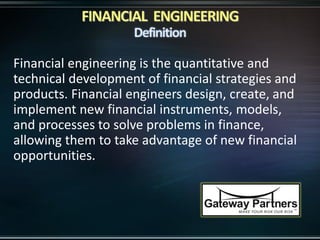Financial engineering is the quantitative and
technical development of financial strategies and
products. Financial engineers design, create, and
implement new financial instruments, models,
and processes to solve problems in finance,
allowing them to take advantage of new financial
opportunities.
 