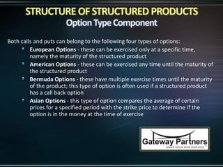 Both calls and puts can belong to the following four types of options:
European Options - these can be exercised only at a specific time,
namely the maturity of the structured product
American Options - these can be exercised any time until the maturity of
the structured product
Bermuda Options - these have multiple exercise times until the maturity
of the product; this type of option is often used if a structured product
has a call back option
Asian Options - this type of option compares the average of certain
prices for a specified period with the strike price to determine if the
option is in the money at the time of exercise
 