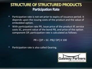 Participation rate is not set prior to expiry of issuance period. It
depends upon the issuing costs of the product and the value of
embedded option.
With participation rate PR, issue price of the product IP, service
costs SC, present value of the bond PB, and price of the option
component OP, participation rate is calculated as follows:
PR = [(IP – SC- PB)/ OP] X 100
Participation rate is also called Gearing.
 