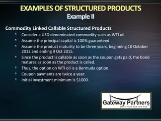 Commodity Linked Callable Structured Products
Consider a USD denominated commodity such as WTI oil.
Assume the principal capital is 100% guaranteed
Assume the product maturity to be three years, beginning 10 October
2012 and ending 9 Oct 2015.
Since the product is callable as soon as the coupon gets paid, the bond
matures as soon as the product is called.
Thus, the option on WTI oil is a Bermuda option.
Coupon payments are twice a year.
Initial investment minimum is $1000.
 
