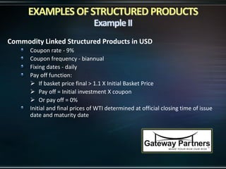 Commodity Linked Structured Products in USD
Coupon rate - 9%
Coupon frequency - biannual
Fixing dates - daily
Pay off function:
 If basket price final > 1.1 X Initial Basket Price
 Pay off = Initial investment X coupon
 Or pay off = 0%
Initial and final prices of WTI determined at official closing time of issue
date and maturity date
 
