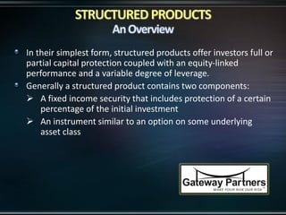 In their simplest form, structured products offer investors full or
partial capital protection coupled with an equity-linked
performance and a variable degree of leverage.
Generally a structured product contains two components:
 A fixed income security that includes protection of a certain
percentage of the initial investment
 An instrument similar to an option on some underlying
asset class
 