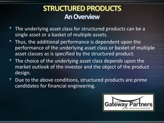 The underlying asset class for structured products can be a
single asset or a basket of multiple assets.
Thus, the additional performance is dependent upon the
performance of the underlying asset class or basket of multiple
asset classes as is specified by the structured product.
The choice of the underlying asset class depends upon the
market outlook of the investor and the object of the product
design.
Due to the above conditions, structured products are prime
candidates for financial engineering.
 