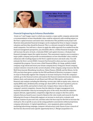 Financial Engineering to Enhance Shareholder
Create an 7 and 9 pages report in which you examine a major public company and provide
a recommendation on how shareholder value could be enhanced, with resulting impact on
the firm’s capital structure and stock value. Introduction This portfolio work project will
illustrate what potential financial strategies can be employed by firms to impact company
valuation and how they should be financed. This is a relevant concept for both large and
small companies. You will have a chance to apply the skills expected of an student from the
financial management perspective, you should be able to: o Utilize financial strategies that
will increase the price of stock. o Calculate WACC and capital structure. o Evaluate how
financial strategies impact the capital structure. This assessment requires you to examine a
major public company and provide recommendations on how shareholder value could be
enhanced, with resulting impact on the firm’s capital structure and stock value. You will
estimate the firm’s current WACC. Scenario Fast forward to when you have successfully
completed the program. You are now a Chief Financial Officer of a large, publicly traded
company at (go ahead and insert your dream company here). Using your dream company,
conduct extensive research on the current situation of the company using resources like the
Wall Street Journal, Bloomberg, GuruFocus, Yahoo Finance, EDGAR, and the library. As the
CFO, you have been given a project by the CEO and Board of Directors to prepare a report
on ways to financially engineer the company to increase stock price. From the company’s
website, go to the financial section and examine the financial statements (income statement,
balance sheet, and statement of cash flows) and 10K and 10Q reports, and conduct a
financial ratio analysis including the following: current ratio, debt to equity ratio, return on
equity (ROE) ratio, dividend yield, earnings per share (EPS or the last 4 quarters), price to
earnings ratio (P/E), and market to book ratio. Compare these ratios to those of the
company’s nearest competitor. Assume that the objective of upper management is to
maximize shareholder value by increasing the price of the stock. Describe the subjective
impacts (threats, opportunities, competitive edge) that are unique to the firm and its
industry that you found in your research. Based on the ratio results and research, from the
following list of ways to financially engineer an increase in stock price, evaluate each
method, examine its pros and cons, and then select the best ways for the firm to increase the
stock price. Be as specific as you can by using qualitative assessments without proprietary
company information: 4. Capital expenditures—new equipment, plant, machinery,
marketing/advertising campaign, computer infrastructure (only choose if your research of
the firm has discovered some specific opportunity here). 5. Merger/acquisition of a
 